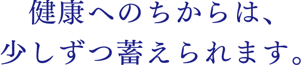 健康へのちからは、少しずつ蓄えられます。