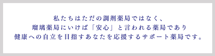 私たちはただの調剤薬局ではなく、 瑠璃薬局にいけば「安心」と言われる薬局であり 健康への自立を目指すあなたを応援するサポート薬局です。